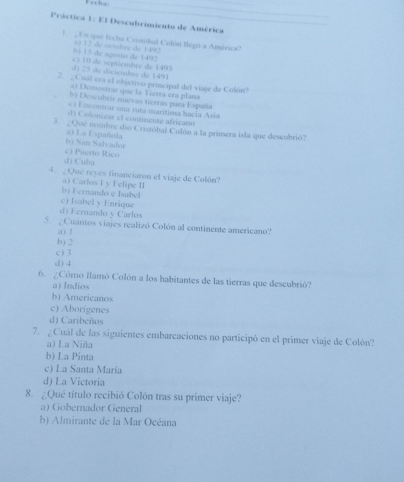 Fvcha:
__
_
Práctica 1: El Descubrimiento de América
U ¿En que fecha Cristóbal Colón llegó a América?
a) 12 de octubre de 1492
b) 15 de agosto de 1492
c) 10 de septiembre de 1493
d) 25 de diciembre de 1491
2. ¿Cuál era el objetivo principal del viaje de Colòn?
a) Demostrar que la Tierra era plana
b) Descubrir nuevas tierras para España
c) Encontrar una ruta maritima hacia Asia
d) Colonizar el continente africano
3. ¿Qué nombre dio Cristóbal Colón a la primera isla que descubrió?
a) La Española
b) San Salvador
c) Puerto Rico
d) Cuba
4. ¿Qué reyes financiaron el viaje de Colón?
a) Carlos I y Felipe II
b) Fernando e Isabel
c) Isabel y Enrique
d) Fernando y Carlos
5. ¿Cuántos viajes realizó Colón al continente americano?
a ) 1
b) 2
c ) 3
d ) 4
6. ¿Cómo llamó Colón a los habitantes de las tierras que descubrió?
a) Indios
b) Americanos
c) Aborígenes
d) Caribeños
7. ¿Cuál de las siguientes embarcaciones no participó en el primer viaje de Colón?
a) La Niña
b) La Pinta
c) La Santa Maria
d) La Victoria
8. ¿Qué título recibió Colón tras su primer viaje?
a) Gobernador General
b) Almirante de la Mar Océana