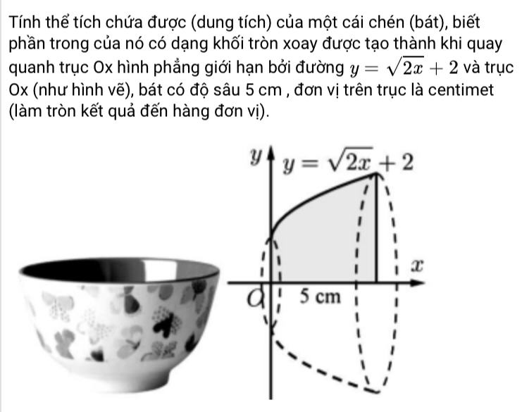 Tính thể tích chứa được (dung tích) của một cái chén (bát), biết
phần trong của nó có dạng khối tròn xoay được tạo thành khi quay
quanh trục Ox hình phẳng giới hạn bởi đường y=sqrt(2x)+2 và trục
Ox (như hình vẽ), bát có độ sâu 5 cm , đơn vị trên trục là centimet
(làm tròn kết quả đến hàng đơn vị).