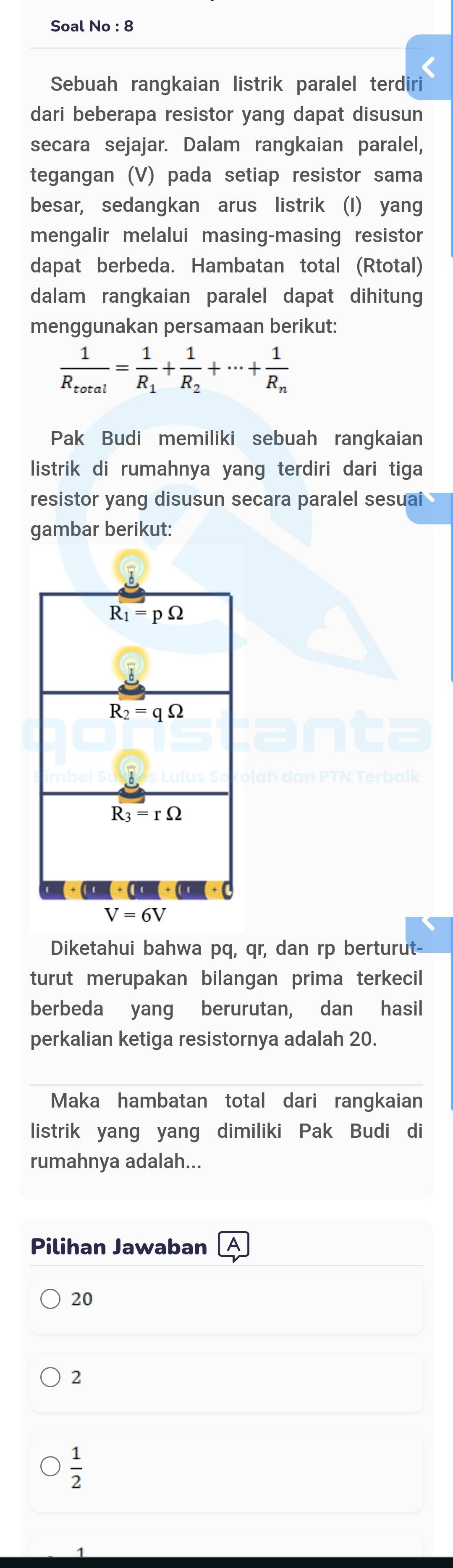 Soal No : 8
Sebuah rangkaian listrik paralel terdiri
dari beberapa resistor yang dapat disusun
secara sejajar. Dalam rangkaian paralel,
tegangan (V) pada setiap resistor sama
besar, sedangkan arus listrik (I) yang
mengalir melalui masing-masing resistor
dapat berbeda. Hambatan total (Rtotal)
dalam rangkaian paralel dapat dihitung
menggunakan persamaan berikut:
frac 1R_total=frac 1R_1+frac 1R_2+·s +frac 1R_n
Pak Budi memiliki sebuah rangkaian
listrik di rumahnya yang terdiri dari tiga
resistor yang disusun secara paralel sesuai
gambar berikut:
Diketahui bahwa pq, qr, dan rp berturut
turut merupakan bilangan prima terkecil
berbeda yang berurutan, dan hasil
perkalian ketiga resistornya adalah 20.
Maka hambatan total dari rangkaian
listrik yang yang dimiliki Pak Budi di
rumahnya adalah...
Pilihan Jawaban
20
2
 1/2 