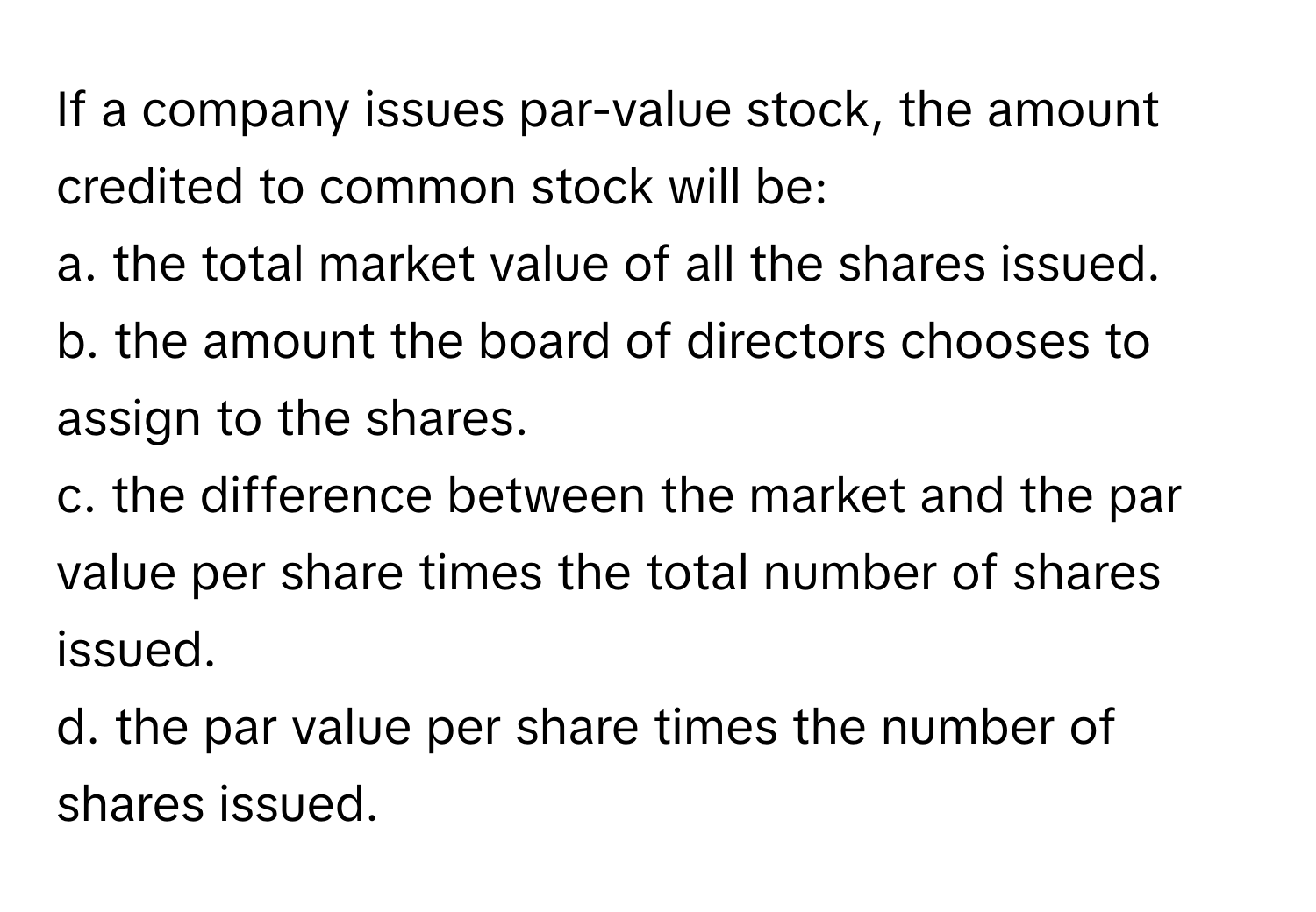 If a company issues par-value stock, the amount credited to common stock will be:

a. the total market value of all the shares issued.
b. the amount the board of directors chooses to assign to the shares.
c. the difference between the market and the par value per share times the total number of shares issued.
d. the par value per share times the number of shares issued.