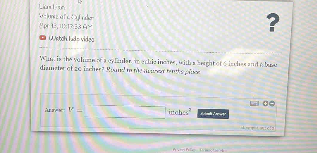 Liam Liam 
Volume of a Cylinder 
Apr 13, 10:17:33 AM 
? 
Watch help video 
What is the volume of a cylinder, in cubic inches, with a height of 6 inches and a base 
diameter of 20 inches? Round to the nearest tenths place 
Answer: V=□ inch es^3 Submit Answer 
attempt 1 out of 9 
Privacy Policy Terms of Service