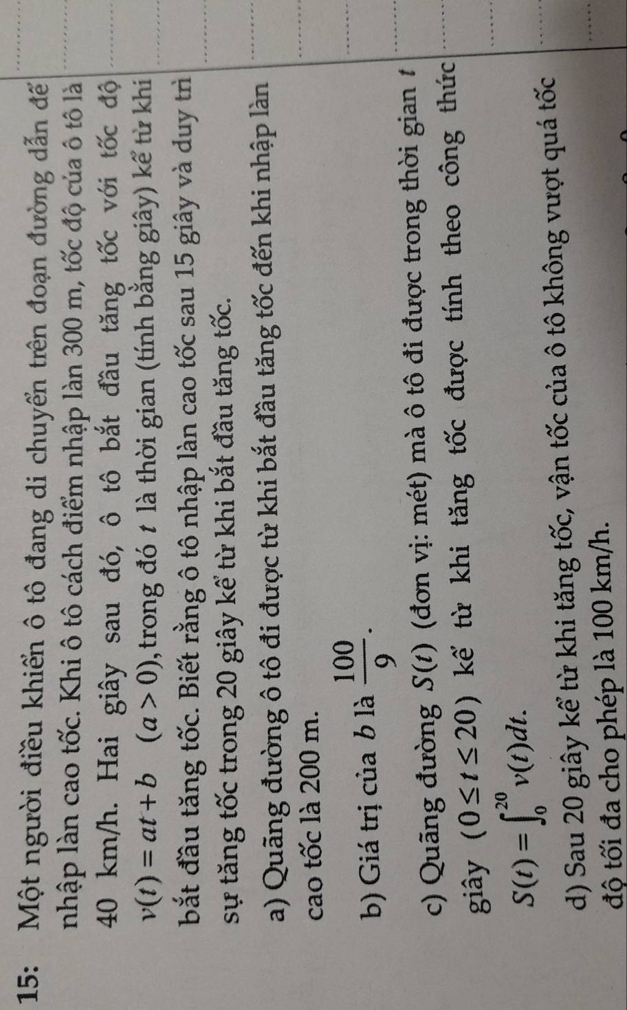 15: Một người điều khiển ô tô đang di chuyển trên đoạn đường dẫn đế 
nhập làn cao tốc. Khi ô tô cách điểm nhập làn 300 m, tốc độ của ô tô là
40 km/h. Hai giây sau đó, ô tô bắt đầu tăng tốc với tốc độ
v(t)=at+b(a>0) , trong đó t là thời gian (tính bằng giây) kể từ khi 
bắt đầu tăng tốc. Biết rằng ô tô nhập làn cao tốc sau 15 giây và duy trì 
sự tăng tốc trong 20 giây kể từ khi bắt đầu tăng tốc. 
a) Quãng đường ô tô đi được từ khi bắt đầu tăng tốc đến khi nhập làn 
cao tốc là 200 m. 
b) Giá trị của b là  100/9 . 
c) Quãng đường S(t) (đơn vị: mét) mà ô tô đi được trong thời gian 1 
giây (0≤ t≤ 20) kế từ khi tăng tốc được tính theo công thức
S(t)=∈t _0^(20)v(t)dt. 
d) Sau 20 giây kể từ khi tăng tốc, vận tốc của ô tô không vượt quá tốc 
độ tối đa cho phép là 100 km/h.