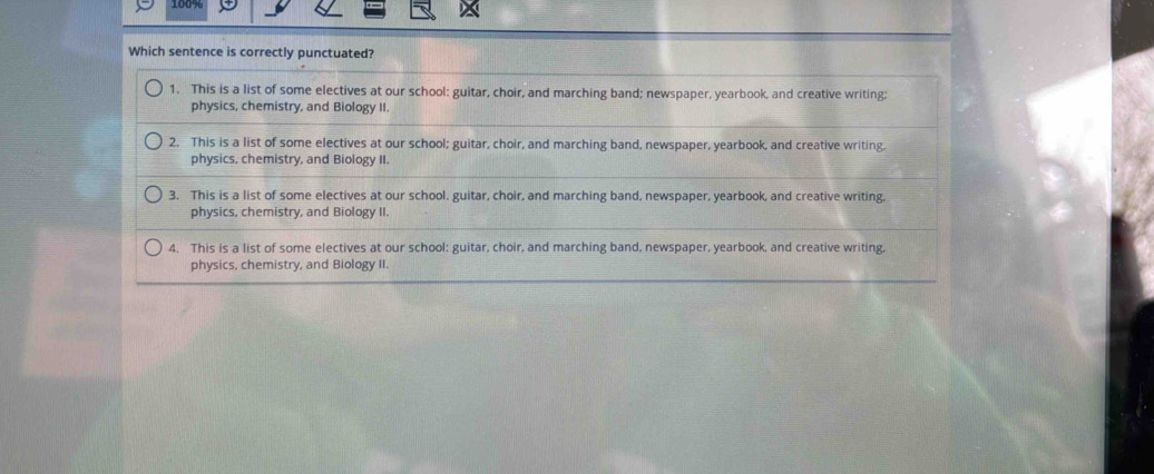 Which sentence is correctly punctuated?
1. This is a list of some electives at our school: guitar, choir, and marching band; newspaper, yearbook, and creative writing;
physics, chemistry, and Biology II.
2. This is a list of some electives at our school; guitar, choir, and marching band, newspaper, yearbook, and creative writing.
physics, chemistry, and Biology II.
3. This is a list of some electives at our school. guitar, choir, and marching band, newspaper, yearbook, and creative writing,
physics, chemistry, and Biology II.
4. This is a list of some electives at our school: guitar, choir, and marching band, newspaper, yearbook, and creative writing,
physics, chemistry, and Biology II.