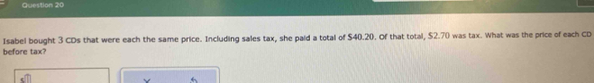 Isabel bought 3 CDs that were each the same price. Including sales tax, she paid a total of $40.20. Of that total, $2.70 was tax. What was the price of each CD 
before tax?