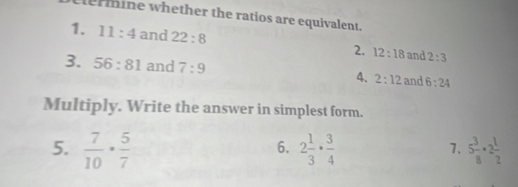 ermine whether the ratios are equivalent. 
1. 11:4 and 22:8 2. 12:18 and 2:3
3. 56:81 and 7:9 4. 2:12 and 6:24
Multiply. Write the answer in simplest form. 
5.  7/10 ·  5/7  2 1/3 ·  3/4  5 3/8 · 2 1/2 
6. 
7.