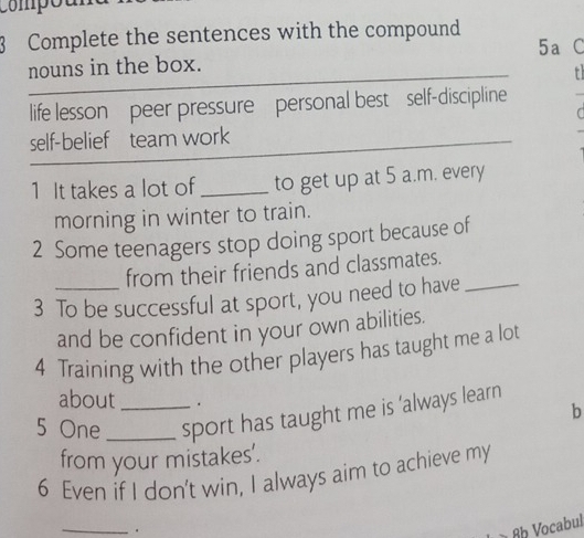 compó 
3 Complete the sentences with the compound 
5a C 
nouns in the box. 
t 
life lesson peer pressure personal best self-discipline 
C 
self-belief team work 
1 It takes a lot of _to get up at 5 a.m. every 
morning in winter to train. 
2 Some teenagers stop doing sport because of 
from their friends and classmates. 
3 To be successful at sport, you need to have 
and be confident in your own abilities. 
4 Training with the other players has taught me a lot 
about . 
b 
5 One __sport has taught me is 'always learn 
from your mistakes'. 
6 Even if I don't win, I always aim to achieve my 
_. Ab Vocabul