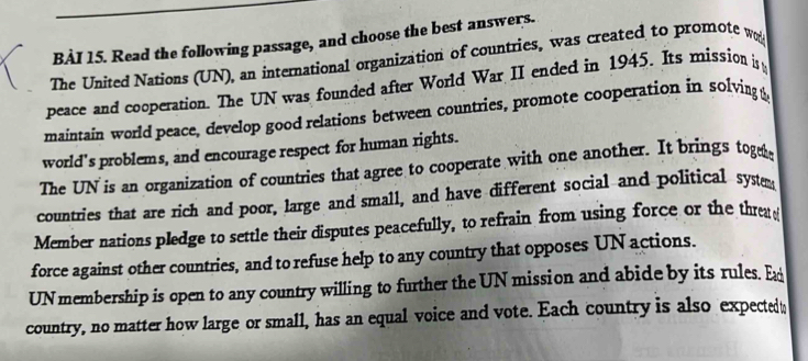 Read the following passage, and choose the best answers. 
The United Nations (UN), an international organization of countries, was created to promote w 
peace and cooperation. The UN was founded after World War II ended in 1945. Its mission i 
maintain world peace, develop good relations between countries, promote cooperation in solving & 
world's problems, and encourage respect for human rights. 
The UN is an organization of countries that agree to cooperate with one another. It brings toge 
countries that are rich and poor, large and small, and have different social and political syste 
Member nations pledge to settle their disputes peacefully, to refrain from using force or the threa e 
force against other countries, and to refuse help to any country that opposes UN actions. 
UN membership is open to any country willing to further the UN mission and abide by its rules. E 
country, no matter how large or small, has an equal voice and vote. Each country is also expectedt