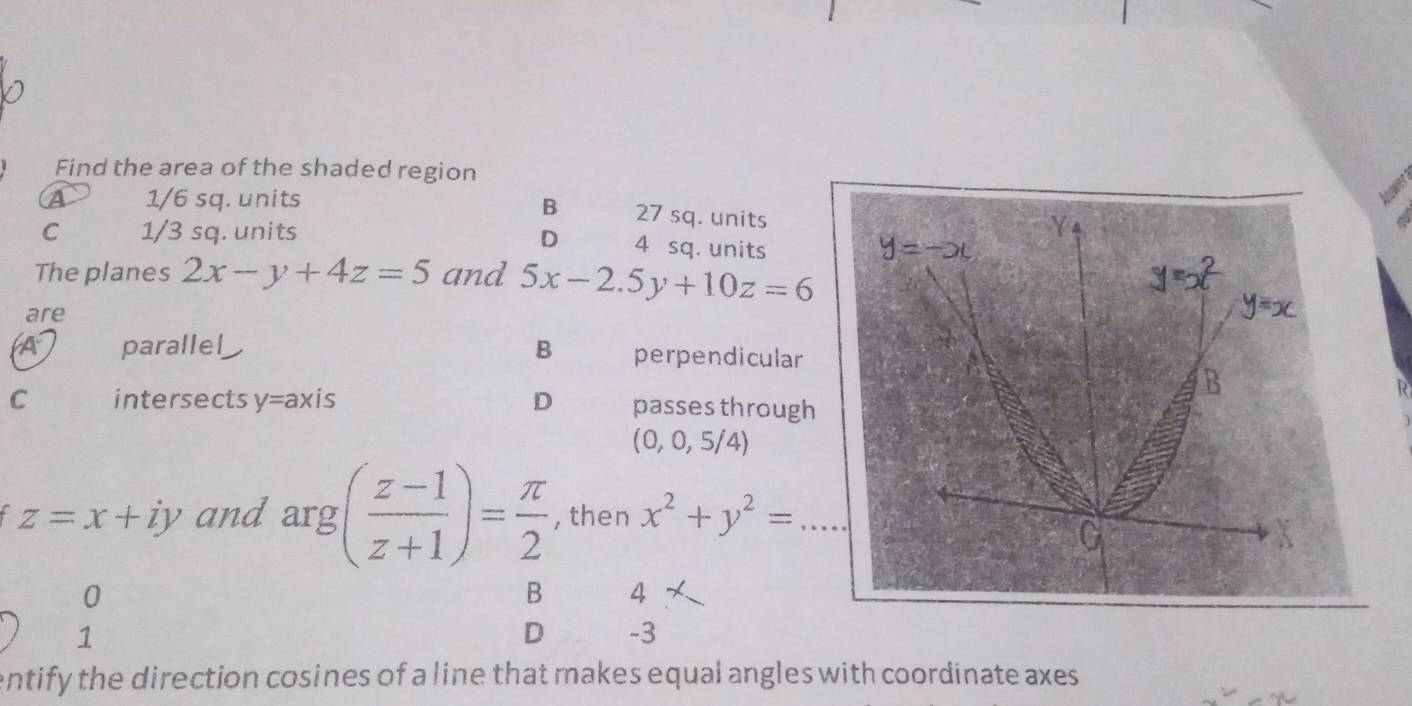 Find the area of the shaded region
lower
B
a 1/6 sq. units 27 sq. units
D
C 1/3 sq. units 4 sq. units
The planes 2x-y+4z=5 and 5x-2.5y+10z=6
are
parallel B perpendicular
R
C intersects y=ax is D passes through
(0,0,5/4)
z=x+iy and arg( (z-1)/z+1 )= π /2  , then x^2+y^2= _
0
B 4
1
D -3
entify the direction cosines of a line that makes equal angles with coordinate axes