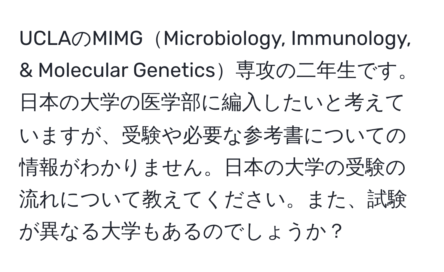 UCLAのMIMGMicrobiology, Immunology, & Molecular Genetics専攻の二年生です。日本の大学の医学部に編入したいと考えていますが、受験や必要な参考書についての情報がわかりません。日本の大学の受験の流れについて教えてください。また、試験が異なる大学もあるのでしょうか？