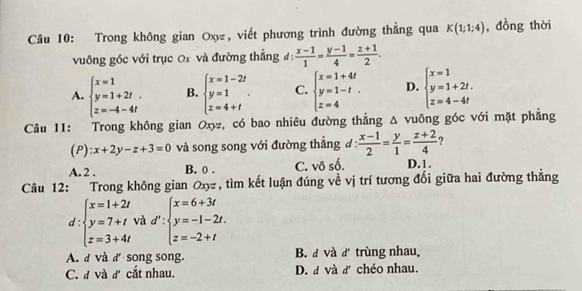 Trong không gian Oxy, viết phương trình đường thẳng qua K(1;1;4) , đồng thời
vuông góc với trục 0x và đường thẳng đ:  (x-1)/1 = (y-1)/4 = (z+1)/2 .
A. beginarrayl x=1 y=1+2t z=-4-4tendarray. B. beginarrayl x=1-2t y=1 z=4+tendarray.. C. beginarrayl x=1+4t y=1-t. z=4endarray. D. beginarrayl x=1 y=1+2t. z=4-4tendarray.
Câu 11: Trong không gian Oxyz, có bao nhiêu đường thắng △ v uông góc với mặt phẳng
(P) x+2y-z+3=0 và song song với đường thẳng đ :  (x-1)/2 = y/1 = (z+2)/4  ?
A. 2. B. 0. C. vô số. D. 1.
Câu 12: Trong không gian Oxyz, tìm kết luận đúng về vị trí tương đối giữa hai đường thẳng
d:beginarrayl x=1+2t y=7+t z=3+4tendarray. và d':beginarrayl x=6+3t y=-1-2t. z=-2+tendarray.
A. d và d'song song. B. d và d trùng nhau.
C. đ và đ cắt nhau. D. đ và đ' chéo nhau.