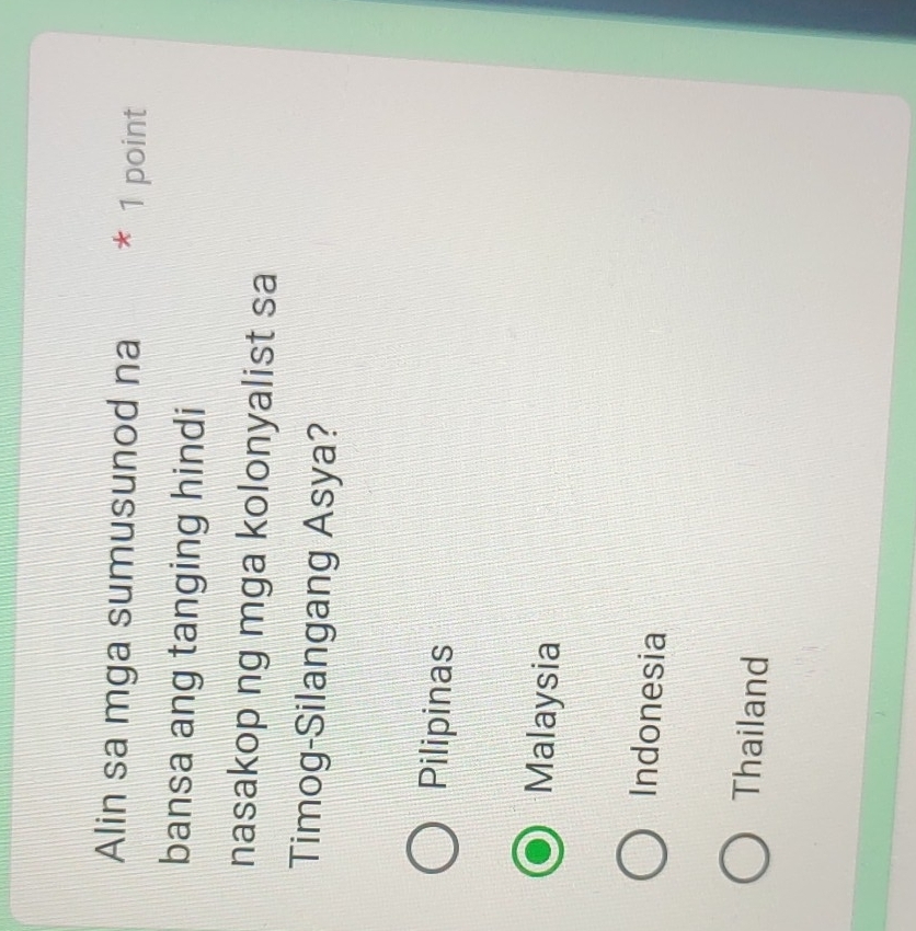 Alin sa mga sumusunod na * 1 point
bansa ang tanging hindi
nasakop ng mga kolonyalist sa
Timog-Silangang Asya?
Pilipinas
Malaysia
Indonesia
Thailand