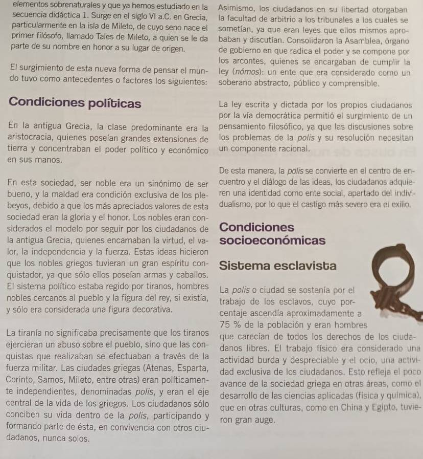 elementos sobrenaturales y que ya hemos estudiado en la Asimismo, los ciudadanos en su libertad otorgaban
secuencia didáctica 1. Surge en el siglo VI a.C. en Grecia, la facultad de arbitrio a los tribunales a los cuales se
particularmente en la isla de Mileto, de cuyo seno nace el sometían, ya que eran leyes que ellos mismos apro-
primer filósofo, llamado Tales de Mileto, a quien se le da baban y discutían. Consolidaron la Asamblea, órgano
parte de su nombre en honor a su lugar de origen. de gobierno en que radica el poder y se compone por
los arcontes, quienes se encargaban de cumplir la
El surgimiento de esta nueva forma de pensar el mun- ley (nómos): un ente que era considerado como un
do tuvo como antecedentes o factores los siguientes: soberano abstracto, público y comprensible.
Condiciones políticas La ley escrita y dictada por los propios ciudadanos
por la vía democrática permitió el surgimiento de un
En la antigua Grecia, la clase predominante era la pensamiento filosófico, ya que las discusiones sobre
aristocracia, quienes poseían grandes extensiones de los problemas de la polis y su resolución necesitan
tierra y concentraban el poder político y económico un componente racional.
en sus manos.
De esta manera, la polis se convierte en el centro de en-
En esta sociedad, ser noble era un sinónimo de ser cuentro y el diálogo de las ideas, los ciudadanos adquie-
bueno, y la maldad era condición exclusiva de los ple- ren una identidad como ente social, apartado del indivi-
beyos, debido a que los más apreciados valores de esta dualismo, por lo que el castigo más severo era el exilio.
sociedad eran la gloria y el honor. Los nobles eran con-
siderados el modelo por seguir por los ciudadanos de Condiciones
la antigua Grecia, quienes encarnaban la virtud, el va- socio económicas
lor, la independencia y la fuerza. Estas ideas hicieron
que los nobles griegos tuvieran un gran espíritu con- Sistema esclavista
quistador, ya que sólo ellos poseían armas y caballos.
El sistema político estaba regido por tiranos, hombres La polis o ciudad se sostenía por el
nobles cercanos al pueblo y la figura del rey, si existía, trabajo de los esclavos, cuyo por-
y sólo era considerada una figura decorativa. centaje ascendía aproximadamente a
75 % de la población y eran hombres
La tiranía no significaba precisamente que los tiranos que carecían de todos los derechos de los ciuda-
ejercieran un abuso sobre el pueblo, sino que las con- danos libres. El trabajo físico era considerado una
quistas que realizaban se efectuaban a través de la actividad burda y despreciable y el ocio, una activi-
fuerza militar. Las ciudades griegas (Atenas, Esparta, dad exclusiva de los ciudadanos. Esto refleja el poco
Corinto, Samos, Mileto, entre otras) eran políticamen- avance de la sociedad griega en otras áreas, como el
te independientes, denominadas polis, y eran el eje desarrollo de las ciencias aplicadas (física y química),
central de la vida de los griegos. Los ciudadanos sólo que en otras culturas, como en China y Egipto, tuvie-
conciben su vida dentro de la polis, participando y ron gran auge.
formando parte de ésta, en convivencia con otros ciu-
dadanos, nunca solos.