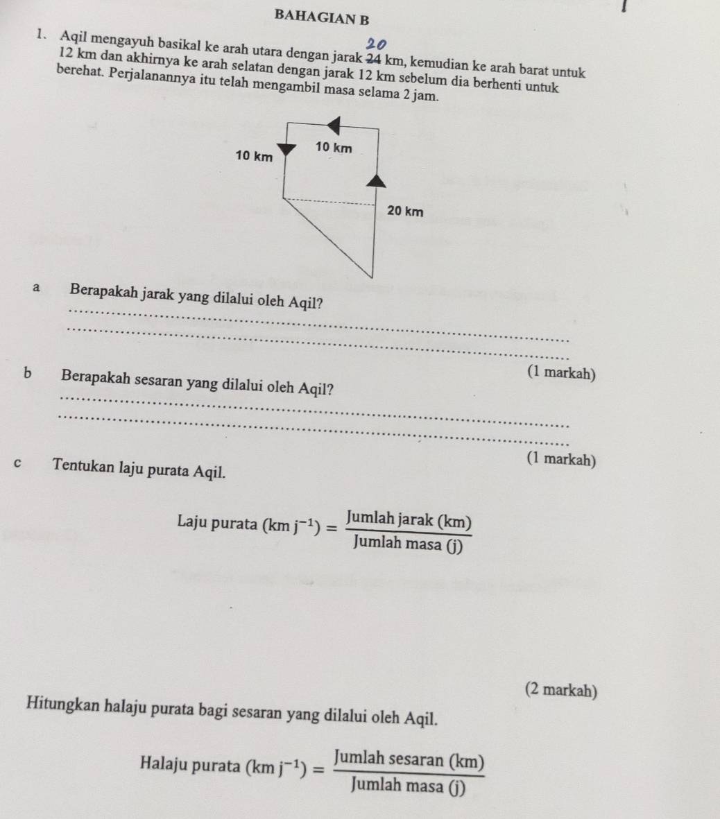 BAHAGIAN B 
1. Aqil mengayuh basikal ke arah utara dengan jarak 24 km, kemudian ke arah barat untuk
12 km dan akhirnya ke arah selatan dengan jarak 12 km sebelum dia berhenti untuk 
berehat. Perjalanannya itu telah mengambil masa selama 2 jam. 
_ 
a Berapakah jarak yang dilalui oleh Aqil? 
_ 
(1 markah) 
_ 
b Berapakah sesaran yang dilalui oleh Aqil? 
_ 
(1 markah) 
c Tentukan laju purata Aqil. 
Laju purata (kmj^(-1))= Jumlahjarak(km)/Jumlahmasa(j) 
(2 markah) 
Hitungkan halaju purata bagi sesaran yang dilalui oleh Aqil. 
Halaju purata (kmj^(-1))= Jumlahsesaran(km)/Jumlahmasa(j) 