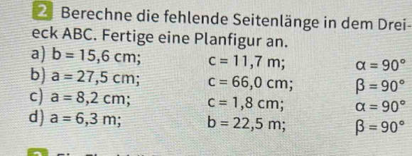 Berechne die fehlende Seitenlänge in dem Drei- 
eck ABC. Fertige eine Planfigur an. 
a) b=15,6cm; c=11,7m; alpha =90°
b) a=27,5cm; c=66,0cm; beta =90°
c) a=8,2cm;
c=1,8cm; alpha =90°
d) a=6,3m; b=22,5m; beta =90°