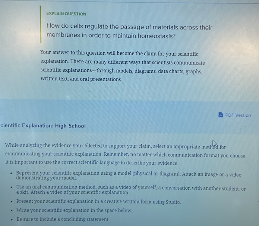 EXPLAIN QUESTION
How do cells regulate the passage of materials across their
membranes in order to maintain homeostasis?
Your answer to this question will become the claim for your scientific
explanation. There are many different ways that scientists communicate
scientific explanations—through models, diagrams, data charts, graphs,
written text, and oral presentations.
PDF Version
cientific Explanation: High School
While analyzing the evidence you collected to support your claim, select an appropriate methou for
communicating your scientific explanation. Remember, no matter which communication format you choose,
it is important to use the correct scientific language to describe your evidence.
Represent your scientific explanation using a model (physical or diagram). Attach an image or a video
demonstrating your model.
Use an oral communication method, such as a video of yourself, a conversation with another student, or
a skit. Attach a video of your scientific explanation.
Present your scientific explanation in a creative written form using Studio.
Write your scientific explanation in the space below.
Be sure to include a concluding statement.