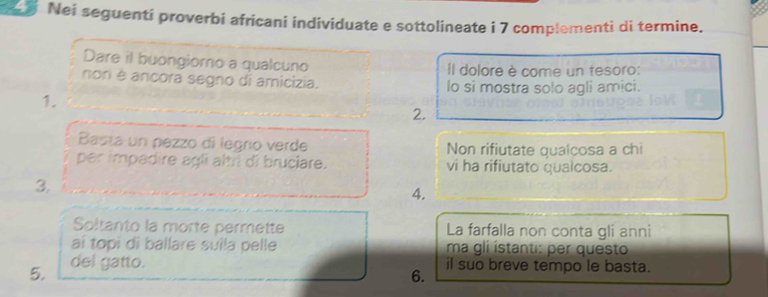 Nei seguenti proverbi africani individuate e sottolineate i 7 complementi di termine. 
Dare il buongiorno a qualcuno Il dolore è come un tesoro: 
non é ancora segno di amicízia. lo si mostra solo agli amici. 
1. 
2. 
Basta un pezzo di legro verde Non rifiutate qualcosa a chi 
per impadire agli alri di bruciare. vi ha rifiutato qualcosa. 
3. 
4. 
Soltanto la morte permette La farfalla non conta gli anni 
aï topi di ballare suila pelle ma gli ístanti: per questo 
5. del gatto. il suo breve tempo le basta. 
6.