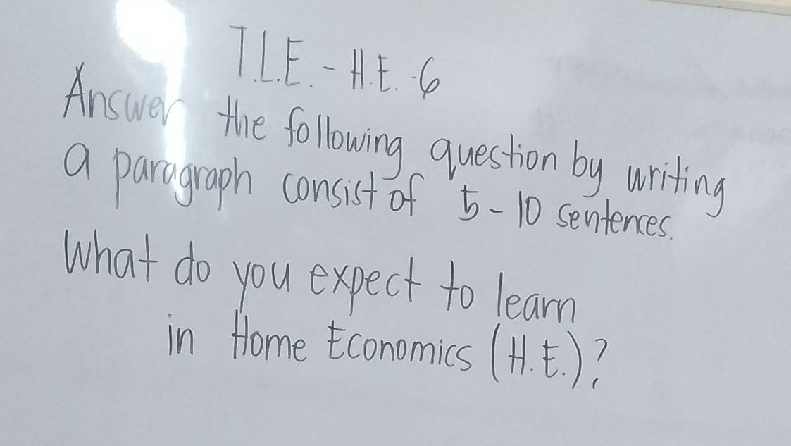 TLE. - HE. G 
Answer the following question by writing 
a paragraph consist of 5-10 sentences. 
what do you expect to learn 
in Home conomics (H )?