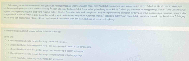 ¹ Gelombang panas dan suhu ekstrem menyebabkan berbagai masalah, seperti serangan panas (heartstroke) dengan gejala sakit kepala dan pusing. ²Dehidrasi akibat cuaca panas juga
berdampak pada pernapasan dan aktivitas jantung. ² Sudah ada sejumlah kasus (...] di Eropa akibat gelombang panas kali ini. ª Misalnya, tewasnya seorang pekerja jalan di Italia dan berbagai
laporan tentang serangan panas di Spanyol maupun Italia. * Menteri Kesehatan Italia telah mengimbau warga dan pengunjung di daerah terdampak untuk berjaga jaga, misalnya menghindan
sengatan terik matahari. º Mereka juga disarankan untuk tetap terhidrasi dan menghindari konsumsi alkohol. ⁷ Selain itu, gelombang paras tidak hanya berdampak bagi kesehatan. º Ada juga
imbas sosial dan ekonominya. * Panas ektrem dapat merusak permukaan jalan dan menyebabkan rel kereta melengkung.
Manakah yang paling tepat sebagai kalimat inti dan kalimat (5)?
Select one
A. Menteri Kesehatan Itašia mengimbau warga untuk berjaga-jaga.
ll. Menteri Kesehatan Italıa mengimbau warga dan pengunjung di daerah untuk berjaga-jaga
C. Messer Kesehatan Italia mengimbau warga dan pengunjung di daerah terdampak.
D. Menten Kesehatan Italia mengimbau warga dan pengunjung untuk berjaga-jaga.
E. Menteri Kesehatan Ialia mengımbau warga dan pengunjung