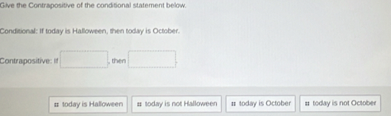 Give the Contrapositive of the conditional statement below.
Conditional: If today is Halloween, then today is October.
Contrapositive: If , then
# today is Halloween # today is not Halloween # today is October : today is not October