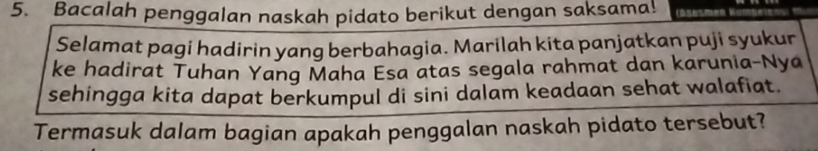 Bacalah penggalan naskah pidato berikut dengan saksama! 
Selamat pagi hadirin yang berbahagia. Marilah kita panjatkan puji syukur 
ke hadirat Tuhan Yang Maha Esa atas segala rahmat dan karunia-Nya 
sehingga kita dapat berkumpul di sini dalam keadaan sehat walafiat. 
Termasuk dalam bagian apakah penggalan naskah pidato tersebut?