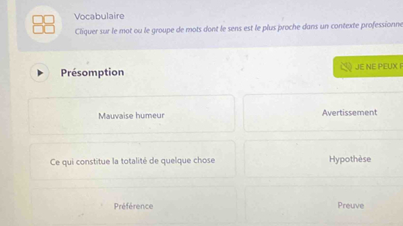 Vocabulaire 
Cliquer sur le mot ou le groupe de mots dont le sens est le plus proche dans un contexte professionne 
Présomption JE NE PEUX F 
Mauvaise humeur Avertissement 
Ce qui constitue la totalité de quelque chose Hypothèse 
Préférence Preuve