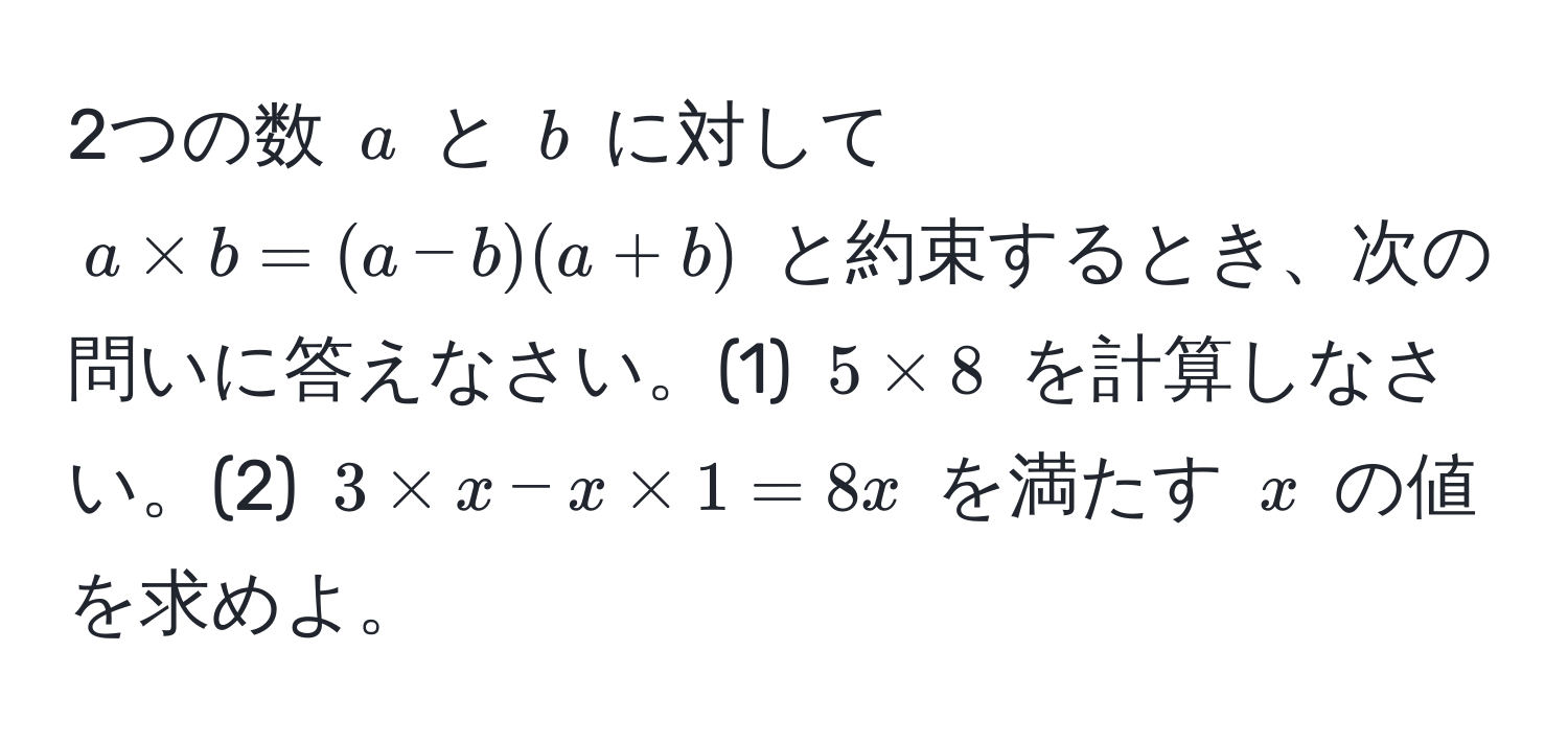 2つの数 $a$ と $b$ に対して $a * b = (a-b)(a+b)$ と約束するとき、次の問いに答えなさい。(1) $5 * 8$ を計算しなさい。(2) $3 * x - x * 1 = 8x$ を満たす $x$ の値を求めよ。