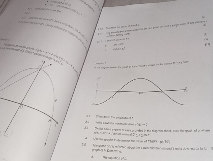 =elaragt at
Thể (2,0)
wing propen.
zonal asymotote is y=-
* 2 = sive cown the rs ge of p. 2 1
(2)
2 1.3 Determine the values of m and c
(2)
2.1.4 His j should g be transformed so that the new graph will have a y -injercept of -2 and still have a
2 Desnere the vale of b, hence wrie down the equilin 2. 1.5 For which vaues of a is
e iaen s graph of . Clearly indiat the intercpt i H4 f(x)g(x)≤ 0
melimum turning point?
(2)
(3)
Questn B f(x)>g(x)
[13]
the diagram shows the graphs of
G a he yetercept of g. Grtph f passes through A and Cand g(x)=-x^2+4
D
Quession 3
f(x)=mx+c.A. in the disgran below, the graph of f(x)=2cos x
u is drawn for the interval 0°≤ x≤ 360°
7,
3.1 Write down the amplitude of f
3 2
Write down the minimum value of f(x)+3
3.3 On the same system of axes provided in the diagram sheet, draw the graph of g, where
g(x)=sin x+1 for the interval 0°≤ x≤ 360°
3.4 Use the graphs to determine the value of f(180°)-g(180°)
3.5 The graph of f is reflected about the x-axis and then moved 3 units downwards to form t
graph of h. Determine:
a The equation of h.