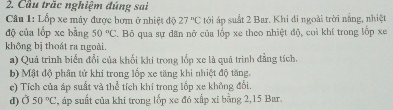 Cầu trăc nghiệm đúng sai 
Câu 1: Lốp xe máy được bơm ở nhiệt độ 27°C tới áp suất 2 Bar. Khi đi ngoài trời nắng, nhiệt 
độ của lốp xe bằng 50°C. Bỏ qua sự dãn nở của lốp xe theo nhiệt độ, coi khí trong lốp xe 
không bị thoát ra ngoài. 
a) Quá trình biến đổi của khối khí trong lốp xe là quá trình đẳng tích. 
b) Mật độ phân tử khí trong lốp xe tăng khi nhiệt độ tăng. 
c) Tích của áp suất và thể tích khí trong lốp xe không đổi. 
d)Ở 50°C , áp suất của khí trong lốp xe đó xấp xỉ bằng 2, 15 Bar.