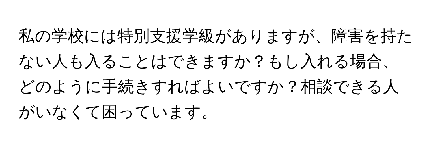 私の学校には特別支援学級がありますが、障害を持たない人も入ることはできますか？もし入れる場合、どのように手続きすればよいですか？相談できる人がいなくて困っています。