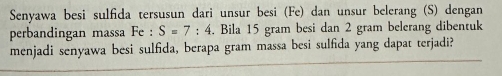 Senyawa besi sulfida tersusun dari unsur besi (Fe) dan unsur belerang (S) dengan 
perbandingan massa Fe : S=7:4. Bila 15 gram besi dan 2 gram belerang dibentuk 
menjadi senyawa besi sulfida, berapa gram massa besi sulfida yang dapat terjadi?