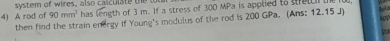 system of wires, also calculate te t u 
4) A rod of 90mm^2 has length of 3 m. If a stress of 300 MPa is applied to setc th 
then find the strain energy if Young's modulus of the rod is 200 GPa. (Ans; 12.15 J)