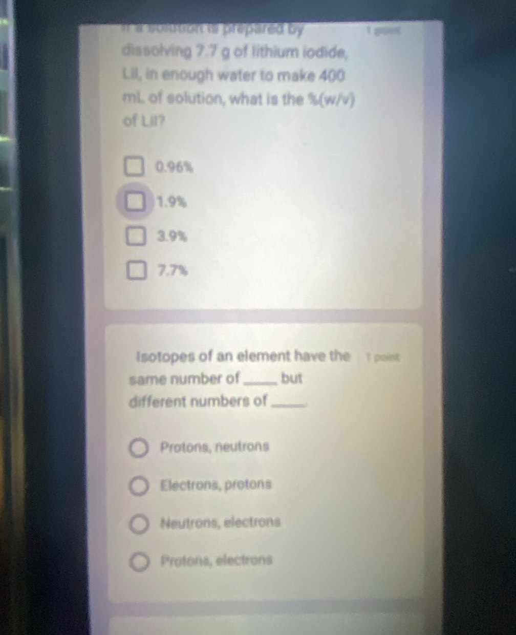 a solution is prepared by 
1 gses
dissolving 7.7 g of lithium iodide,
Lil, in enough water to make 400
mL of solution, what is the % (w/v)
of Lil?
0.96%
1.9%
3.9%
7.7%
Isotopes of an element have the I point
same number of _but
different numbers of_
Protons, neutrons
Electrons, protons
Neutrons, electrons
Protons, electrons