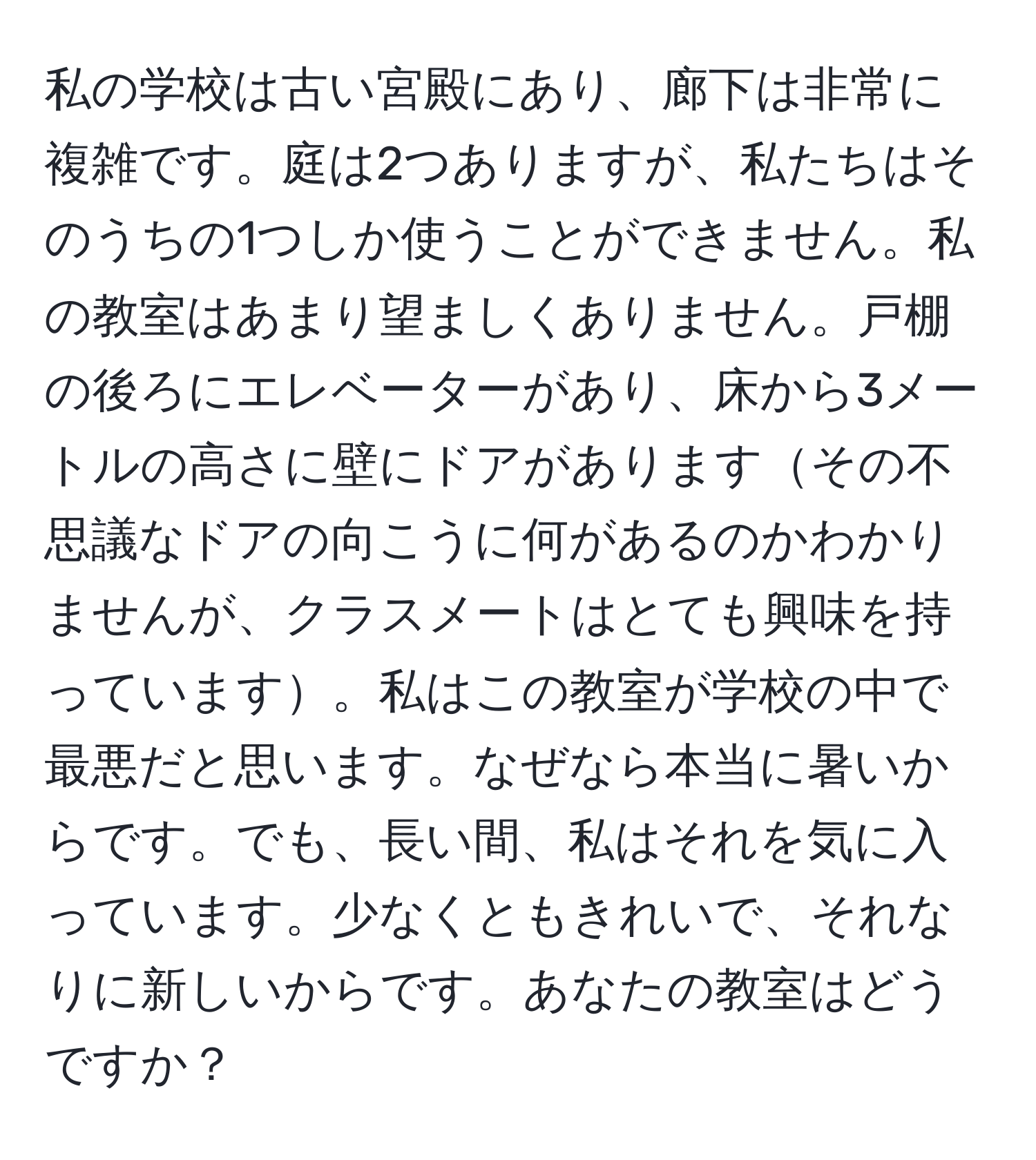 私の学校は古い宮殿にあり、廊下は非常に複雑です。庭は2つありますが、私たちはそのうちの1つしか使うことができません。私の教室はあまり望ましくありません。戸棚の後ろにエレベーターがあり、床から3メートルの高さに壁にドアがありますその不思議なドアの向こうに何があるのかわかりませんが、クラスメートはとても興味を持っています。私はこの教室が学校の中で最悪だと思います。なぜなら本当に暑いからです。でも、長い間、私はそれを気に入っています。少なくともきれいで、それなりに新しいからです。あなたの教室はどうですか？