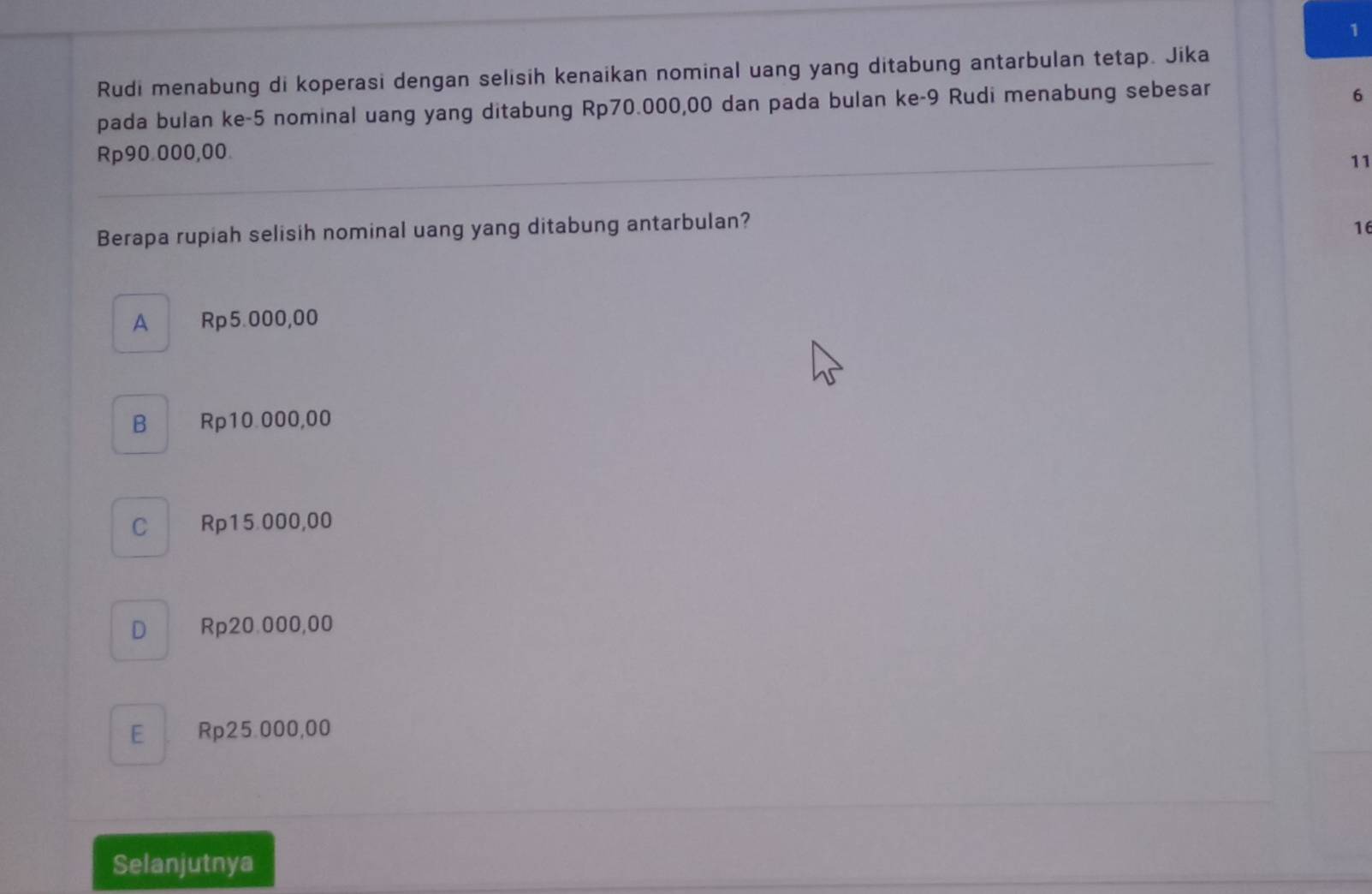 Rudi menabung di koperasi dengan selisih kenaikan nominal uang yang ditabung antarbulan tetap. Jika
pada bulan ke -5 nominal uang yang ditabung Rp70.000,00 dan pada bulan ke- 9 Rudi menabung sebesar
6
Rp90.000,00.
11
Berapa rupiah selisih nominal uang yang ditabung antarbulan?
16
A Rp5.000,00
B Rp10.000,00
C Rp15.000,00
D Rp20.000,00
E Rp25.000,00
Selanjutnya