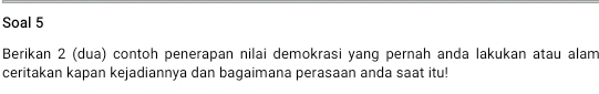 Soal 5 
Berikan 2 (dua) contoh penerapan nilai demokrasi yang pernah anda lakukan atau alam 
ceritakan kapan kejadiannya dan bagaimana perasaan anda saat itu!