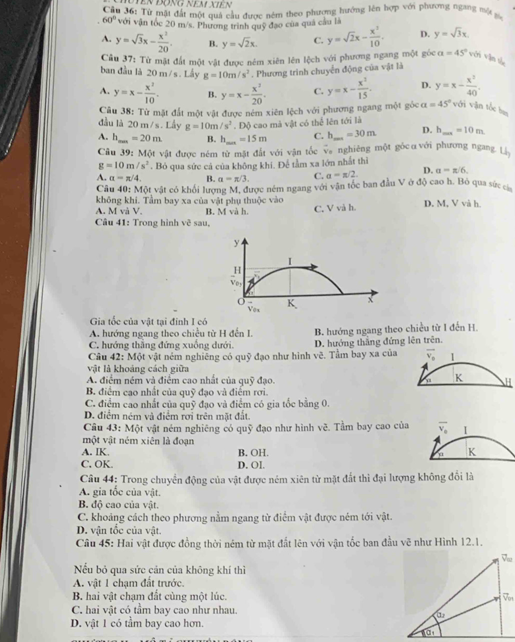 Từ mặt đất một quả cầu được ném theo phượng hướng lên hợp với phương ngang một gác
60° với vận tốc 20 m/s. Phương trình quỹ đạo của quả cầu là
C. y=sqrt(2)x- x^3/10 . D. y=sqrt(3)x.
A. y=sqrt(3)x- x^2/20 . B. y=sqrt(2)x. alpha =45° Với Vận tậy
Câu 37: Từ mặt đất một vật được nêm xiên lên lệch với phương ngang một góc
ban đầu là 20 m/s . Lầy g=10m/s^2. Phương trình chuyển động của vật là
A. y=x- x^2/10 . B. y=x- x^2/20 . C. y=x- x^2/15 . D. y=x- x^2/40 .
Câu 38: Từ mặt đất một vật được ném xiên lệch với phương ngang một gốc alpha =45° với vận tốc ba
đầu là 20 m / s. Lầy g=10m/s^2. Độ cao mà vật có thể lên tới là
A. h_max=20m. B. h_max=15m C. h_max=30m D. h_max=10m.
Câu 39: Một vật được ném từ mặt đất với vận tốc và nghiêng một gốcαvới phương ngang. Lây
g=10m/s^2 *. Bỏ qua sức cả của không khí. Để tầm xa lớn nhất thì
D. a=π /6.
A. alpha =π /4. B. alpha =π /3.
C. a=π /2.
Câu 40:Mhat Qt et vật có khối lượng M, được ném ngang với vận tốc ban đầu V ở độ cao h. Bỏ qua sức cảm
không khí. Tầm bay xa của vật phụ thuộc vào D. M, V và h.
A. M và V. B. M và h. C. V và h.
Câu 41: Trong hình vẽ sau,
y
I
H
Voy
o vox
K
X
Gia tốc của vật tại định I có
A. hướng ngang theo chiều từ H đến I. B. hướng ngang theo chiều từ I đến H.
C. hướng thẳng đứng xuống dưới. D. hướng thắng đứng lên trên.
Câu 42: Một vật ném nghiêng có quỹ đạo như hình vẽ. Tầm bay xa của overline V_0 1
vật là khoảng cách giữa
A. điểm ném và điểm cao nhất của quỹ đạo. a K H
B. điểm cao nhất của quỹ đạo và điểm rơi.
C. điểm cao nhất của quỹ đạo và điểm có gia tốc bằng 0.
D. điểm ném và điểm rơi trên mặt đất.
Câu 43: Một vật ném nghiêng có quỹ đạo như hình vẽ. Tầm bay cao của overline V_0 I
một vật ném xiên là đoạn
A. IK. B. OH. a K
C. OK. D. OI.
Câu 44: Trong chuyền động của vật được ném xiên từ mặt đất thì đại lượng không đổi là
A. gia tốc của vật.
B. độ cao của vật.
C. khoảng cách theo phương nằm ngang từ điểm vật được ném tới vật.
D. vận tốc của vật.
Câu 45: Hai vật được đồng thời ném từ mặt đất lên với vận tốc ban đầu vẽ như Hình 12.1.
Nếu bỏ qua sức cản của không khí thì
A. vật 1 chạm đất trước.
B. hai vật chạm đất cùng một lúc. 
C. hai vật có tầm bay cao như nhau.
D. vật 1 có tầm bay cao hơn.