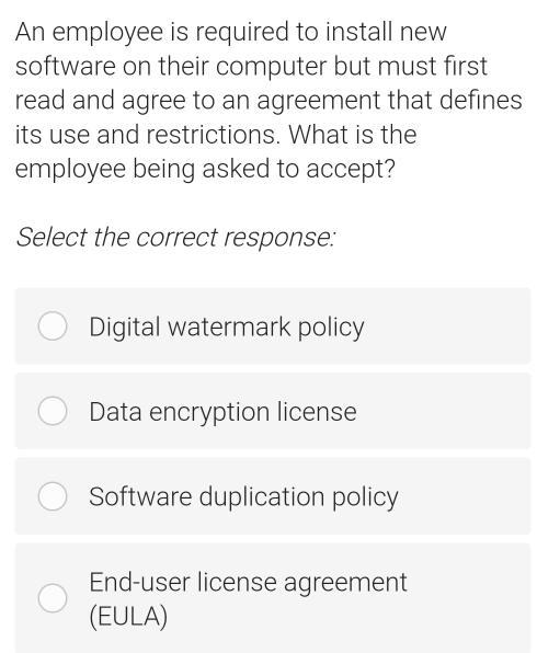 An employee is required to install new
software on their computer but must first
read and agree to an agreement that defines
its use and restrictions. What is the
employee being asked to accept?
Select the correct response:
Digital watermark policy
Data encryption license
Software duplication policy
End-user license agreement
(EULA)