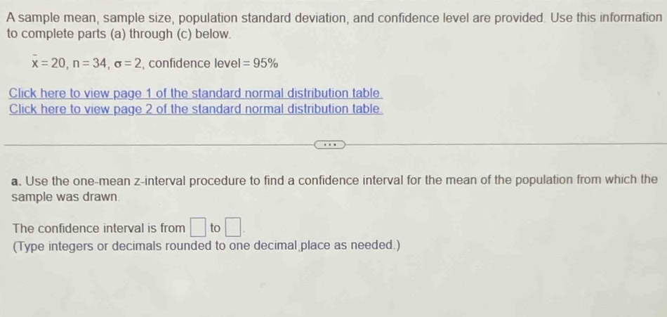 A sample mean, sample size, population standard deviation, and confidence level are provided. Use this information 
to complete parts (a) through (c) below.
overline x=20, n=34, sigma =2 , confidence level =95%
Click here to view page 1 of the standard normal distribution table. 
Click here to view page 2 of the standard normal distribution table. 
a. Use the one-mean z -interval procedure to find a confidence interval for the mean of the population from which the 
sample was drawn. 
The confidence interval is from □ to □. 
(Type integers or decimals rounded to one decimal place as needed.)