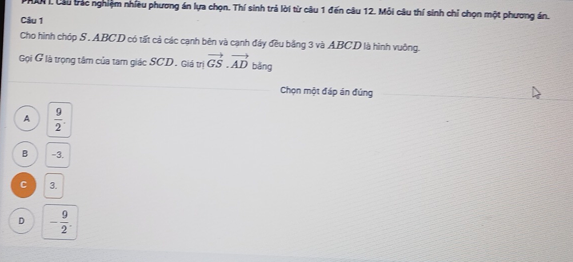 ANI. Cầu trác nghiệm nhiều phương án lựa chọn. Thí sinh trả lời từ câu 1 đến câu 12. Mỗi câu thí sinh chỉ chọn một phương án.
Câu 1
Cho hình chóp S . ABCD có tất cả các cạnh bên và cạnh đáy đều băng 3 và ABCD là hình vuông.
Gọi G là trọng tâm của tam giác SCD. Giá trị vector GS.vector AD bǎng
Chọn một đáp án đúng
A  9/2 .
B -3.
C 3.
D - 9/2 .