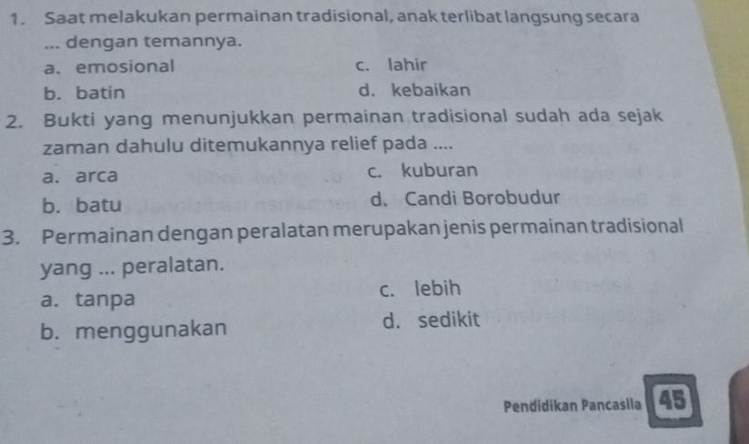 Saat melakukan permainan tradisional, anak terlibat langsung secara
... dengan temannya.
a.emosional c. lahir
b. batin d. kebaikan
2. Bukti yang menunjukkan permainan tradisional sudah ada sejak
zaman dahulu ditemukannya relief pada ....
a. arca c. kuburan
b. batu d. Candi Borobudur
3. Permainan dengan peralatan merupakan jenis permainan tradisional
yang ... peralatan.
a. tanpa c. lebih
b. menggunakan d. sedikit
Pendidikan Pancasila 45