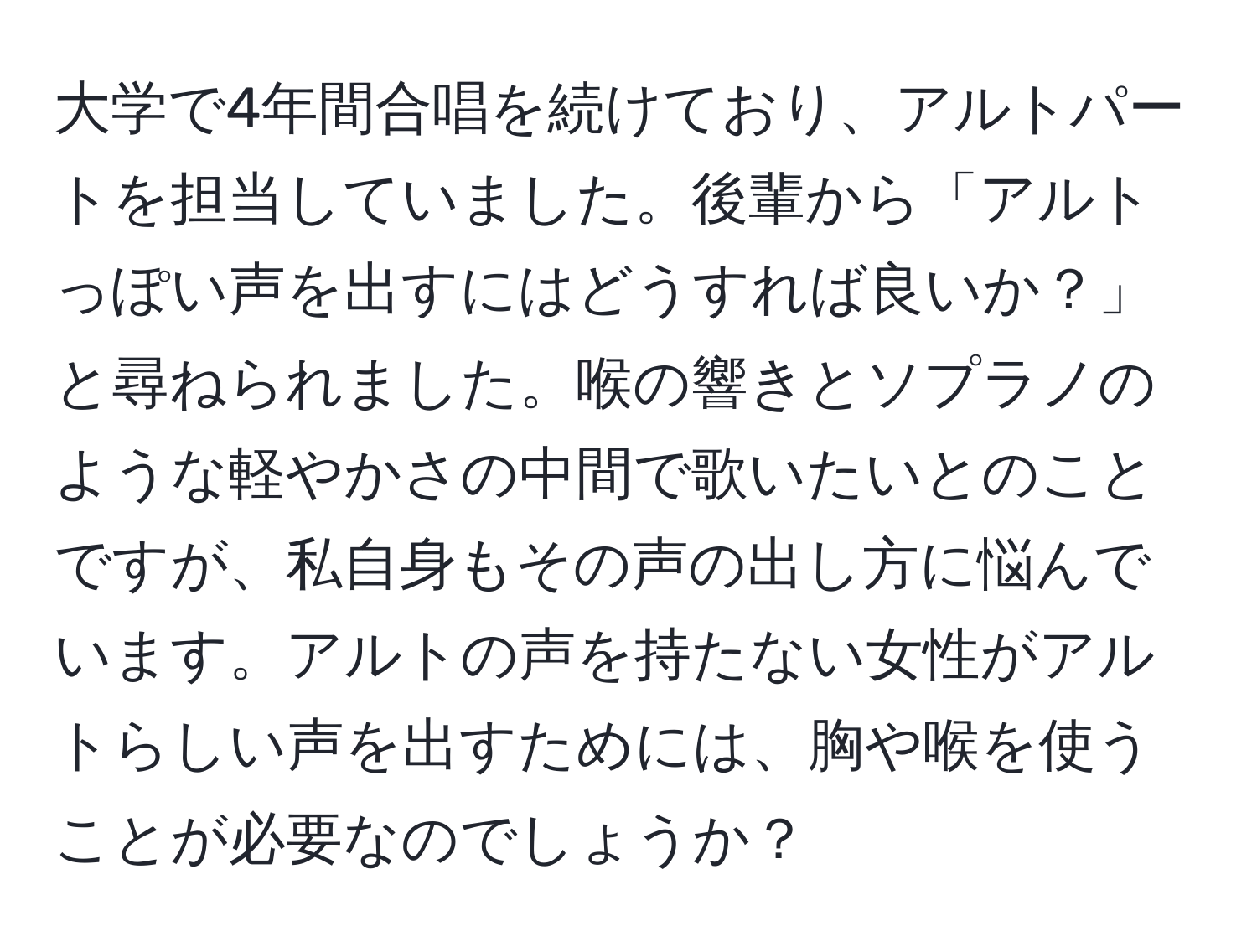 大学で4年間合唱を続けており、アルトパートを担当していました。後輩から「アルトっぽい声を出すにはどうすれば良いか？」と尋ねられました。喉の響きとソプラノのような軽やかさの中間で歌いたいとのことですが、私自身もその声の出し方に悩んでいます。アルトの声を持たない女性がアルトらしい声を出すためには、胸や喉を使うことが必要なのでしょうか？