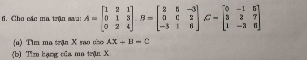 Cho các ma trận sau: A=beginbmatrix 1&2&1 0&1&3 0&2&4endbmatrix , B=beginbmatrix 2&5&-3 0&0&2 -3&1&6endbmatrix , C=beginbmatrix 0&-1&5 3&2&7 1&-3&6endbmatrix
(a) Tìm ma trận X sao cho AX+B=C
(b) Tìm hạng của ma trận X.