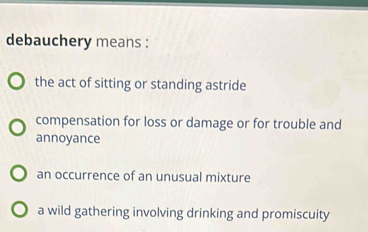 debauchery means :
the act of sitting or standing astride
compensation for loss or damage or for trouble and
annoyance
an occurrence of an unusual mixture
a wild gathering involving drinking and promiscuity