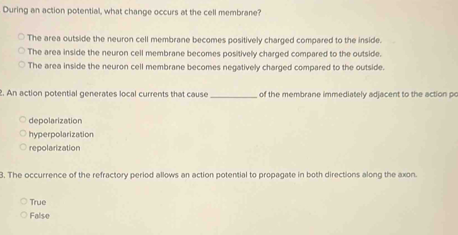 During an action potential, what change occurs at the cell membrane?
The area outside the neuron cell membrane becomes positively charged compared to the inside.
The area inside the neuron cell membrane becomes positively charged compared to the outside.
The area inside the neuron cell membrane becomes negatively charged compared to the outside.
2. An action potential generates local currents that cause _of the membrane immediately adjacent to the action po
depolarization
hyperpolarization
repolarization
3. The occurrence of the refractory period allows an action potential to propagate in both directions along the axon.
True
False