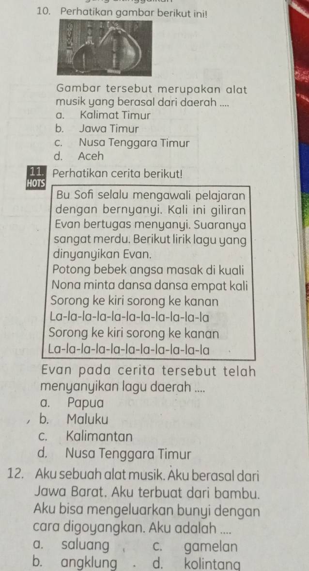 Perhatikan gambar berikut ini!
Gambar tersebut merupakan alat
musik yang berasal dari daerah ....
a. Kalimat Timur
b. Jawa Timur
c. Nusa Tenggara Timur
d. Aceh
11. Perhatikan cerita berikut!
HOTS
Bu Sofi selalu mengawali pelajaran
dengan bernyanyi. Kali ini giliran
Evan bertugas menyanyi. Suaranya
sangat merdu. Berikut lirik lagu yang
dinyanyikan Evan.
Potong bebek angsa masak di kuali
Nona minta dansa dansa empat kali
Sorong ke kiri sorong ke kanan
La-la-la-la-la-la-la-la-la-la-la
Sorong ke kiri sorong ke kanan
La-la-la-la-la-la-la-la-la-la-la
Evan pada cerita tersebut telah
menyanyikan lagu daerah ....
a. Papua
b. Maluku
c. Kalimantan
d. Nusa Tenggara Timur
12. Aku sebuah alat musik. Aku berasal dari
Jawa Barat, Aku terbuat dari bambu.
Aku bisa mengeluarkan bunyi dengan
cara digoyangkan. Aku adalah ....
a. saluang c. gamelan
b. angklung d. kolintang