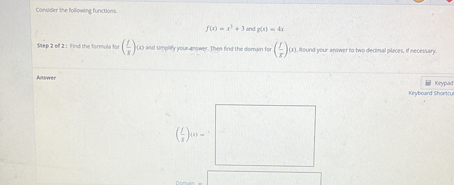 Consider the following functions.
f(x)=x^3+3 and g(x)=4x
Step 2 of 2 : Find the formula for ( f/g )(x) and simplify your answer. Then find the domain for ( f/g )(x). Round your answer to two decimal places, if necessary. 
Answer 
Keypad 
Keyboard Shortcu
( f/g )(x)=
Domain