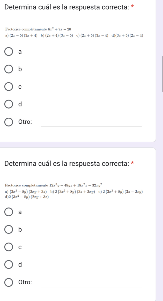 Determina cuál es la respuesta correcta: *
Factorice completamente 6x^2+7x-20
a) (2x-5)(3x+4) b) (2x+4)(3x-5) c) (2x+5)(3x-4) d) (3x+5)(2x-4)
a
b
C
d
_
Otro:
Determina cuál es la respuesta correcta: *
Factorice completamente 12x^3y-48yz+18x^2z-32xy^2
a) (3x^2-8y)(2xy+3z) b) 2(3x^2+8y)(3z+2xy) c) 2(3x^2+8y)(3z-2xy)
d) 2(3x^2-8y)(2xy+3z)
a
b
C
d
_
Otro: