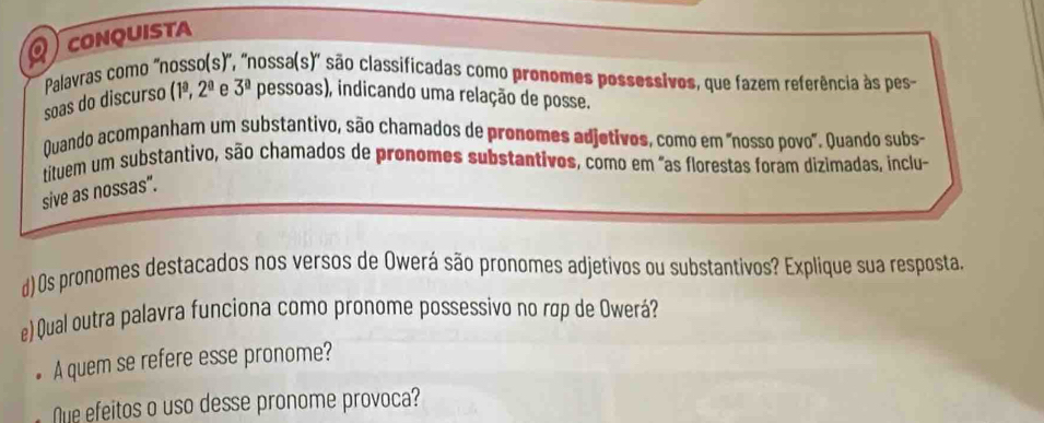 CONQUISTA 
Palavras como 'nosso(s)", "nossa(s)" são classificadas como pronomes possessivos, que fazem referência às pes 
soas do discurso (1^(_ a),2^(_ a) e 3^0 pessoas), indicando uma relação de posse. 
Quando acompanham um substantivo, são chamados de pronomes adjetivos, como em "nosso povo". Quando subs- 
tituem um substantivo, são chamados de pronomes substantivos, como em "as florestas foram dizimadas, inclu- 
sive as nossas". 
d)0s pronomes destacados nos versos de Owerá são pronomes adjetivos ou substantivos? Explique sua resposta. 
e) Qual outra palavra funciona como pronome possessivo no rợp de Owerá? 
A quem se refere esse pronome? 
Nue efeitos o uso desse pronome provoca?