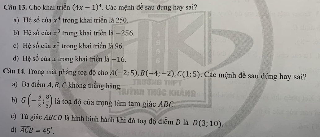 Cho khai triển (4x-1)^4. Các mệnh đề sau đúng hay sai?
a) Hệ số của x^4 trong khai triển là 250.
b) Hệ số của x^3 trong khai triển là −256.
c) Hệ số của x^2 trong khai triển là 96.
d) Hệ số của x trong khai triển là −16.
Câu 14. Trong mặt phẳng toạ độ cho A(-2;5), B(-4;-2), C(1;5). Các mệnh đề sau đúng hay sai?
a) Ba điểm A, B, C không thẳng hàng.
b) G(- 5/3 ; 8/3 ) là toạ độ của trọng tâm tam giác ABC.
c) Tứ giác ABCD là hình bình hành khi đó toạ độ điểm D là D(3;10).
d) widehat ACB=45°.