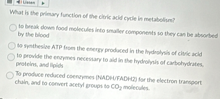 ) Listen
What is the primary function of the citric acid cycle in metabolism?
to break down food molecules into smaller components so they can be absorbed
by the blood
to synthesize ATP from the energy produced in the hydrolysis of citric acid
to provide the enzymes necessary to aid in the hydrolysis of carbohydrates,
proteins, and lipids
To produce reduced coenzymes (NADH/FADH2) for the electron transport
chain, and to convert acetyl groups to CO_2 molecules.